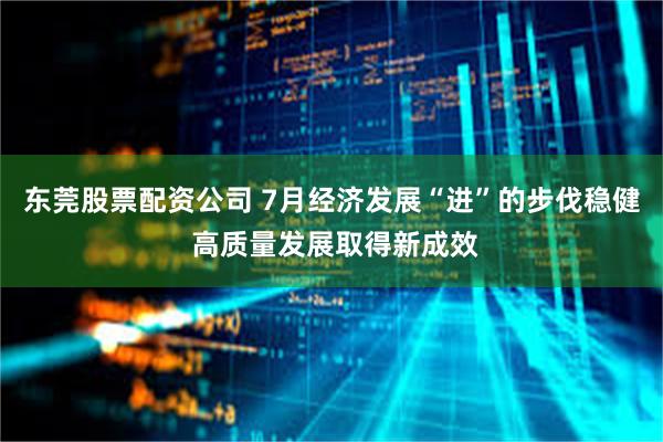 东莞股票配资公司 7月经济发展“进”的步伐稳健 高质量发展取得新成效