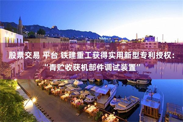 股票交易 平台 铁建重工获得实用新型专利授权：“青贮收获机部件调试装置”