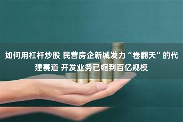如何用杠杆炒股 民营房企新城发力“卷翻天”的代建赛道 开发业务已缩到百亿规模