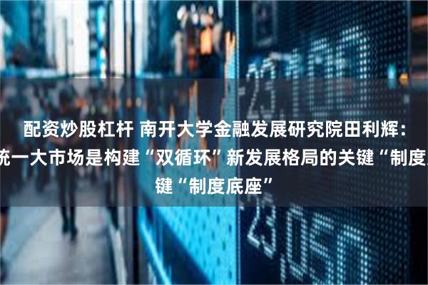 配资炒股杠杆 南开大学金融发展研究院田利辉：全国统一大市场是构建“双循环”新发展格局的关键“制度底座”