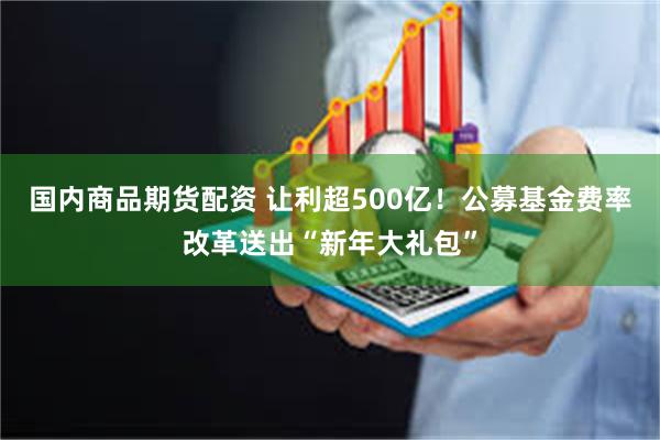 国内商品期货配资 让利超500亿!公募基金费率改革送出“新年大礼包”