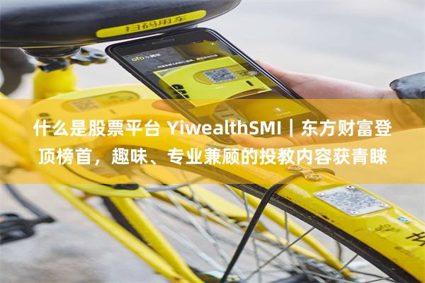 什么是股票平台 YiwealthSMI｜东方财富登顶榜首，趣味、专业兼顾的投教内容获青睐